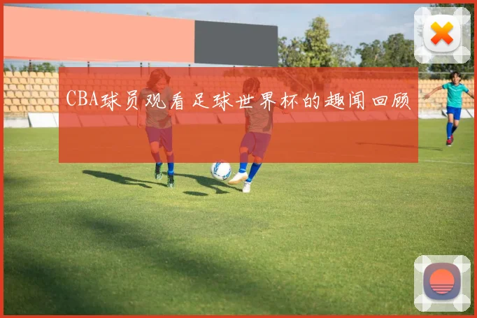 CBA球员观看足球世界杯的趣闻回顾
