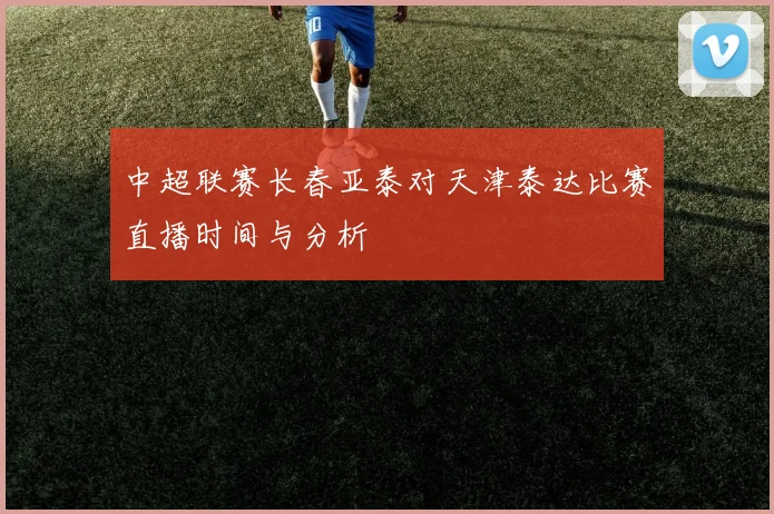 中超联赛长春亚泰对天津泰达比赛直播时间与分析
