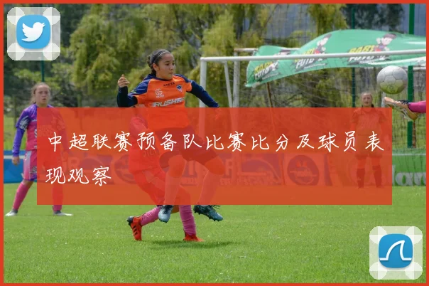 中超联赛预备队比赛比分及球员表现观察