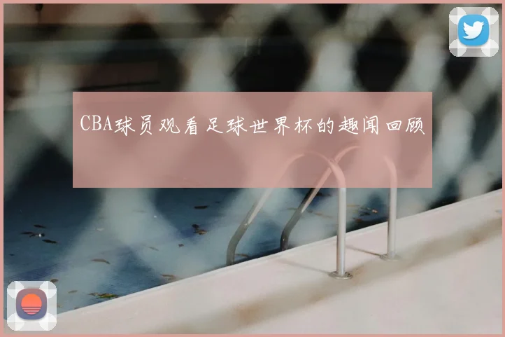 CBA球员观看足球世界杯的趣闻回顾